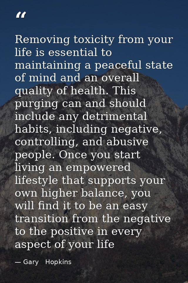 Removing toxicity from your life is essential to maintaining a peaceful state of mind and an overall quality of health.  — Gary   Hopkins