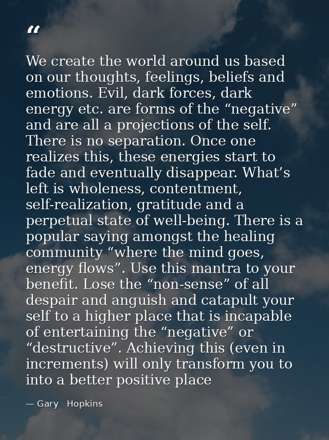 We create the world around us based on our thoughts, feelings, beliefs and emotions. Evil, dark forces, dark energy etc. — Gary   Hopkins