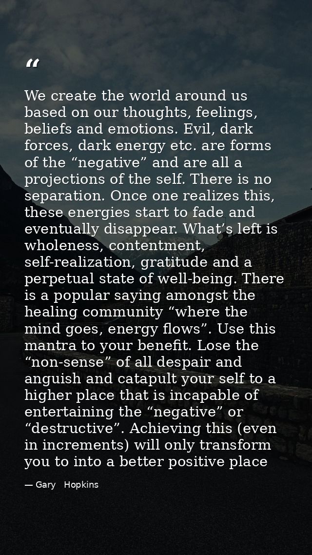 We create the world around us based on our thoughts, feelings, beliefs and emotions. Evil, dark forces, dark energy etc. — Gary   Hopkins