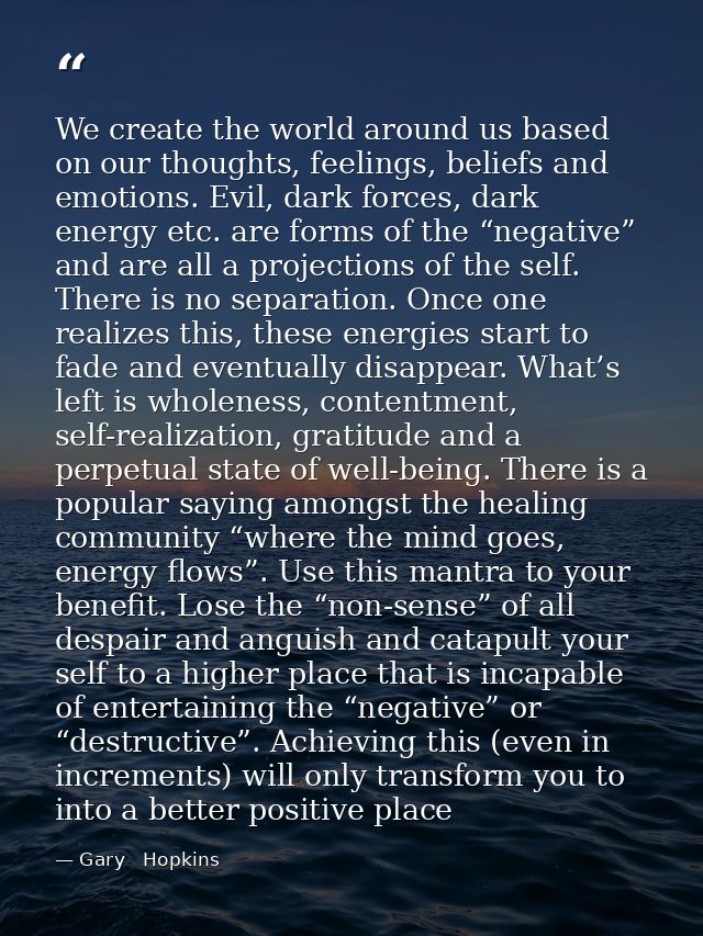 We create the world around us based on our thoughts, feelings, beliefs and emotions. Evil, dark forces, dark energy etc. — Gary   Hopkins