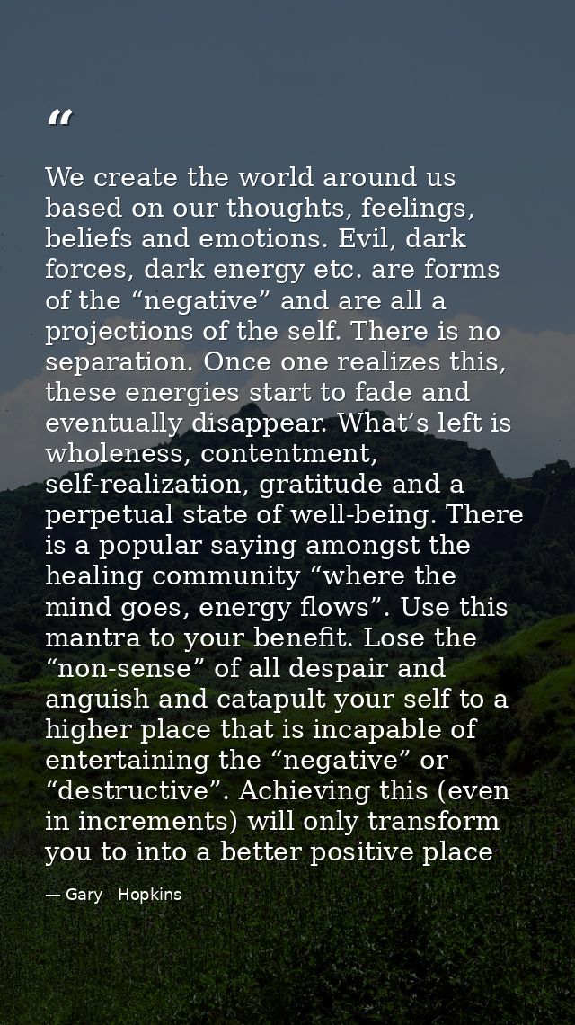 We create the world around us based on our thoughts, feelings, beliefs and emotions. Evil, dark forces, dark energy etc. — Gary   Hopkins