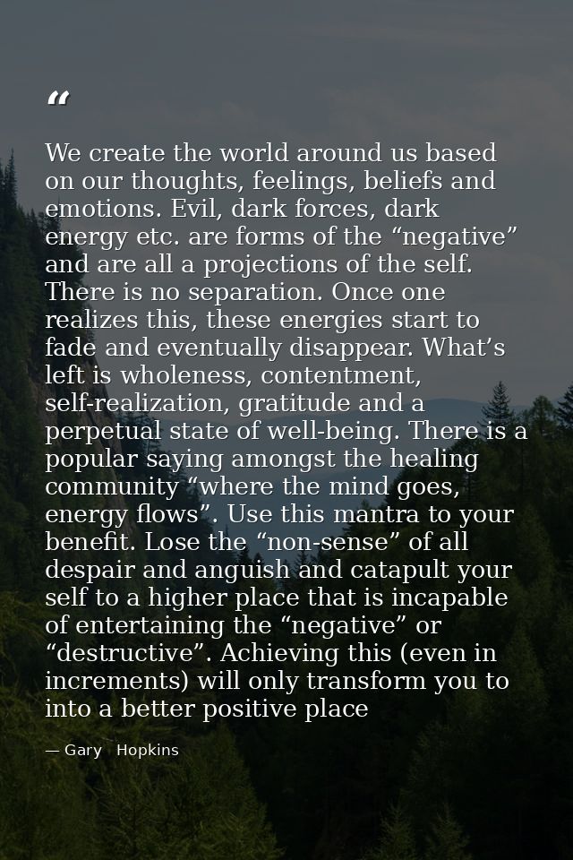 We create the world around us based on our thoughts, feelings, beliefs and emotions. Evil, dark forces, dark energy etc. — Gary   Hopkins