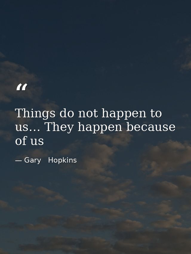 Things do not happen to us… They happen because of us — Gary   Hopkins