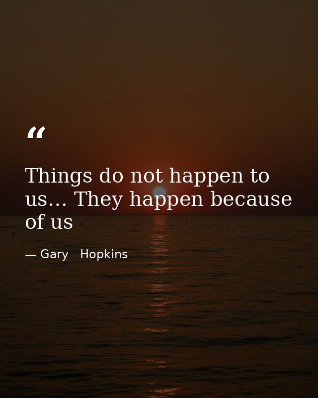 Things do not happen to us… They happen because of us — Gary   Hopkins