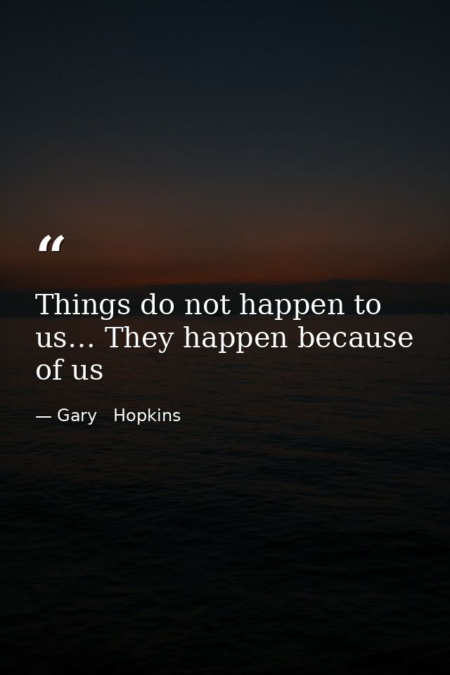 Things do not happen to us… They happen because of us — Gary   Hopkins