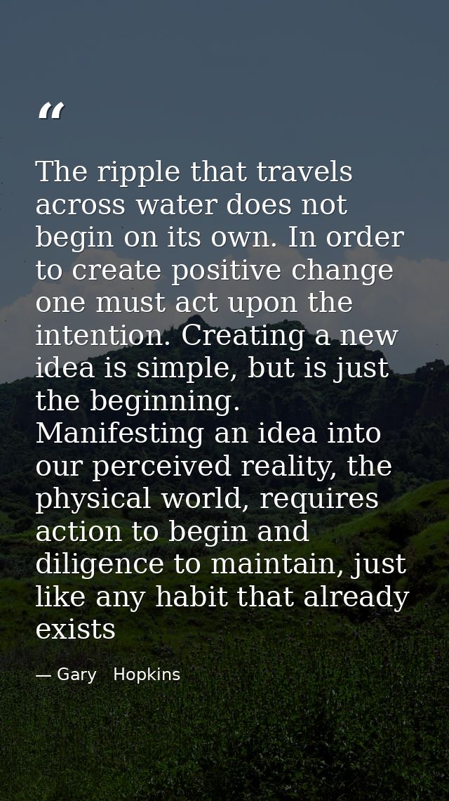 The ripple that travels across water does not begin on its own. In order to create positive change one must act upon the — Gary   Hopkins