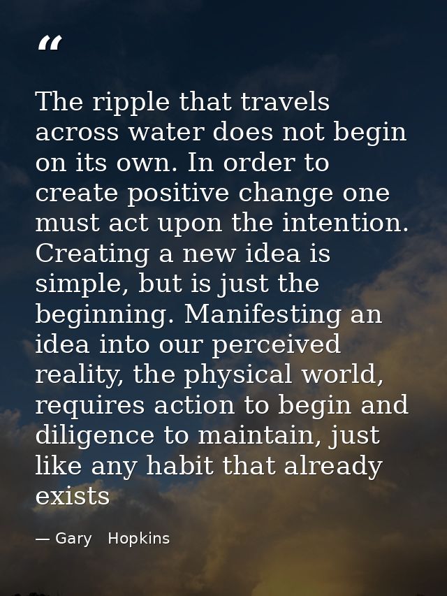 The ripple that travels across water does not begin on its own. In order to create positive change one must act upon the — Gary   Hopkins
