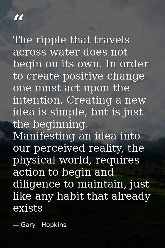 The ripple that travels across water does not begin on its own. In order to create positive change one must act upon the — Gary   Hopkins