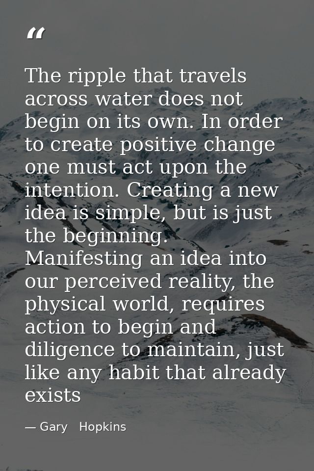 The ripple that travels across water does not begin on its own. In order to create positive change one must act upon the — Gary   Hopkins