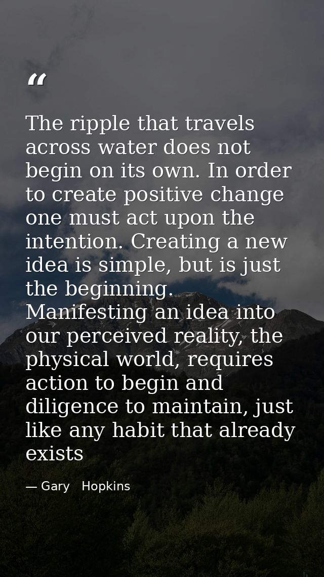 The ripple that travels across water does not begin on its own. In order to create positive change one must act upon the — Gary   Hopkins