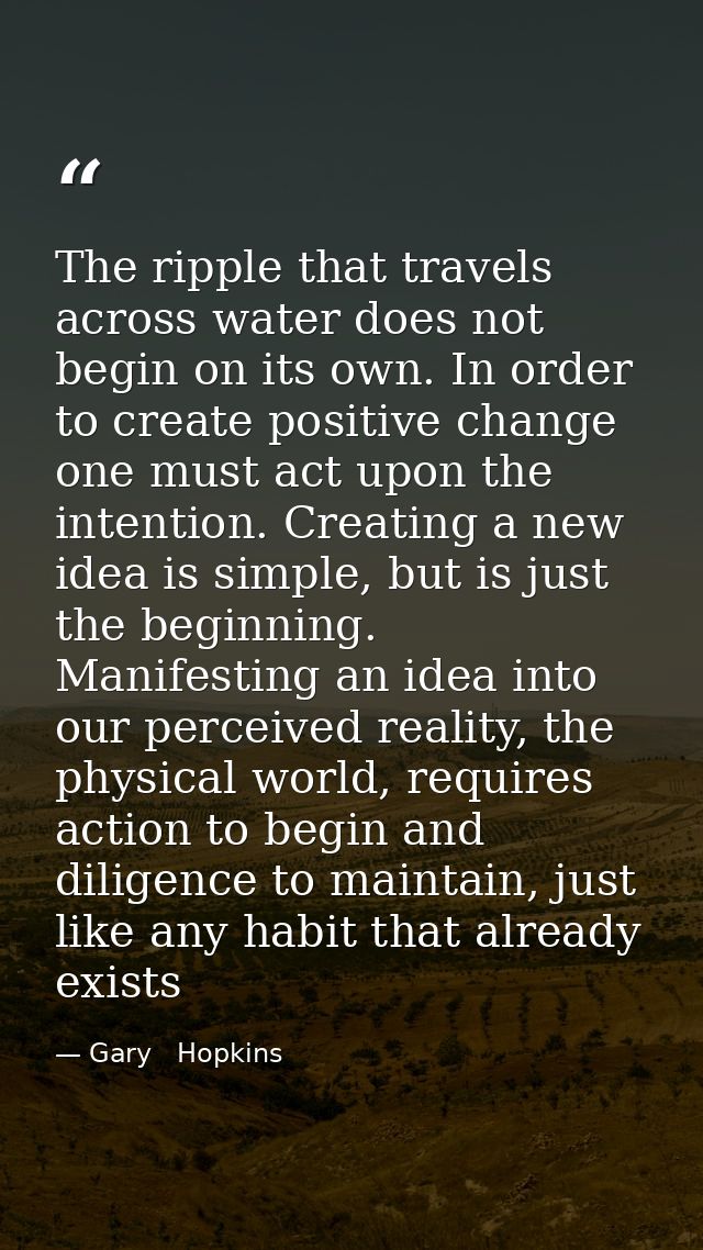 The ripple that travels across water does not begin on its own. In order to create positive change one must act upon the — Gary   Hopkins