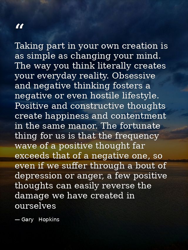 Taking part in your own creation is as simple as changing your mind. The way you think literally creates your everyday r — Gary   Hopkins