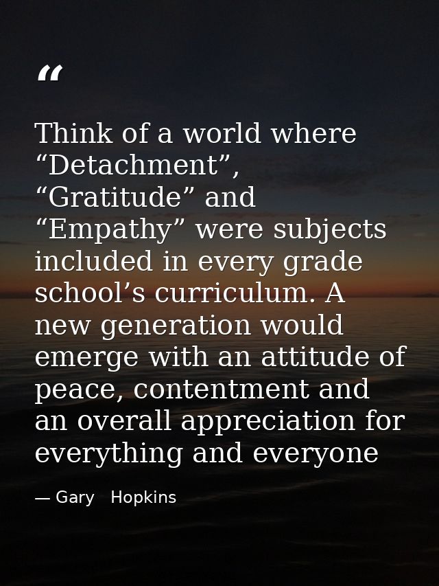 Think of a world where “Detachment”, “Gratitude” and “Empathy” were subjects included in every grade school’s curriculum — Gary   Hopkins