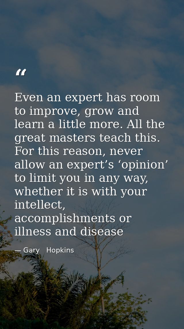 Even an expert has room to improve, grow and learn a little more. All the great masters teach this. For this reason, nev — Gary   Hopkins