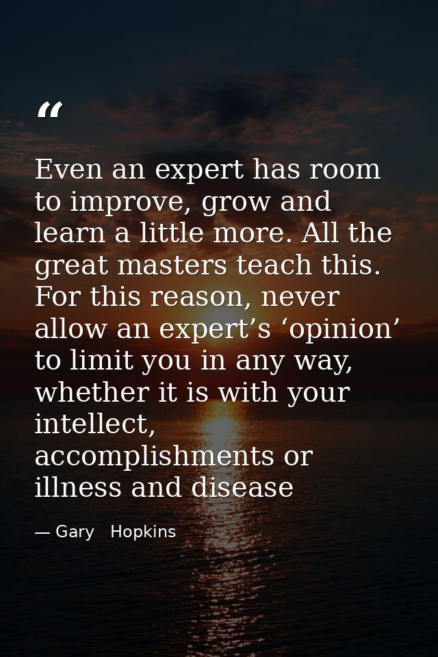 Even an expert has room to improve, grow and learn a little more. All the great masters teach this. For this reason, nev — Gary   Hopkins