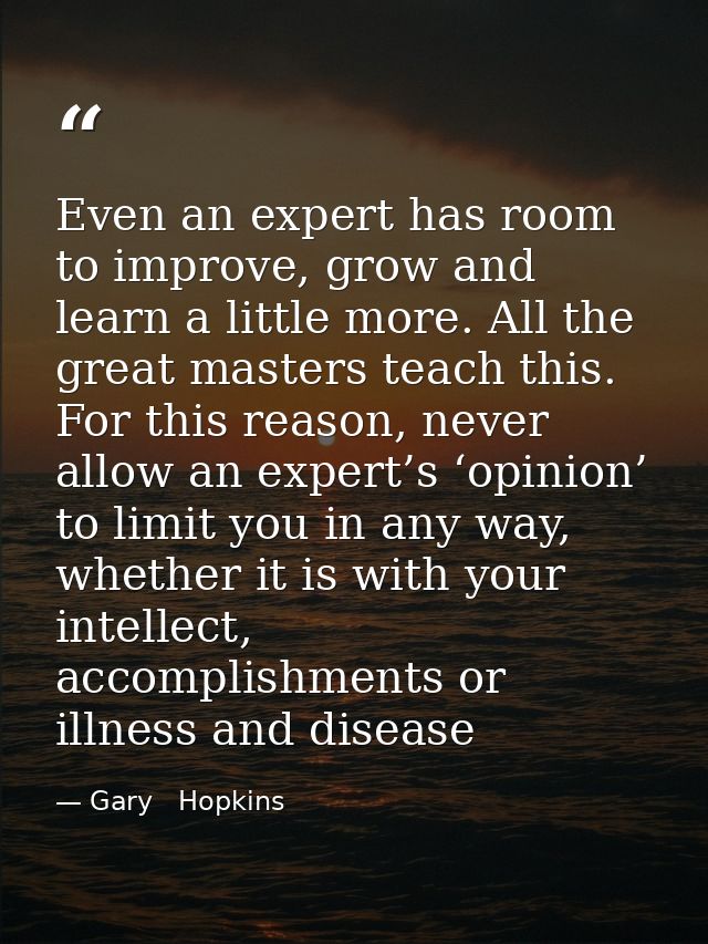 Even an expert has room to improve, grow and learn a little more. All the great masters teach this. For this reason, nev — Gary   Hopkins