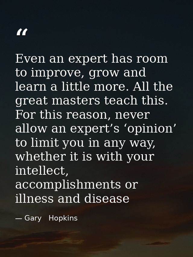 Even an expert has room to improve, grow and learn a little more. All the great masters teach this. For this reason, nev — Gary   Hopkins