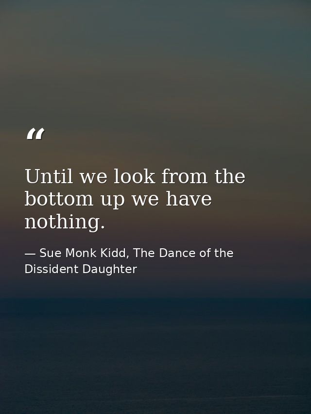 Until we look from the bottom up we have nothing. — Sue Monk Kidd, The Dance of the Dissident Daughter