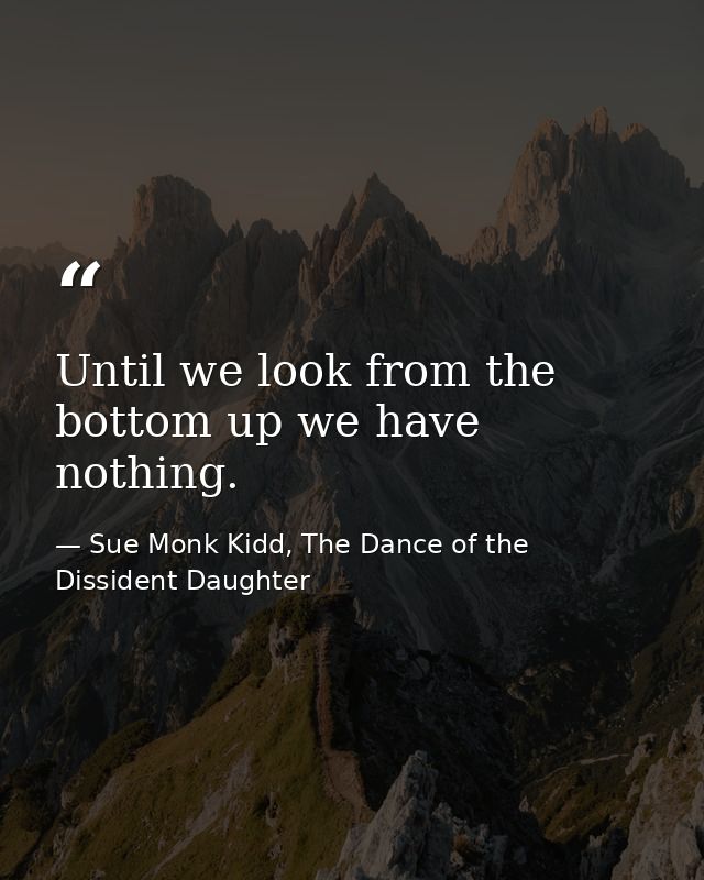 Until we look from the bottom up we have nothing. — Sue Monk Kidd, The Dance of the Dissident Daughter