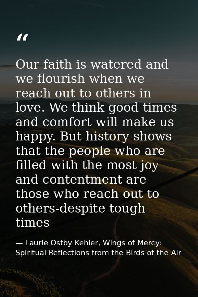 Our faith is watered and we flourish when we reach out to others in love. We think good times and comfort will make us h — Laurie Ostby Kehler, Wings of Mercy: Spiritual Reflections from the Birds of the Air