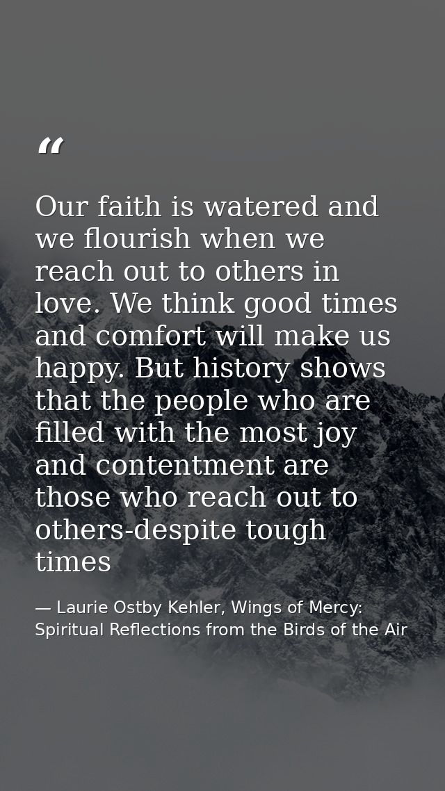 Our faith is watered and we flourish when we reach out to others in love. We think good times and comfort will make us h — Laurie Ostby Kehler, Wings of Mercy: Spiritual Reflections from the Birds of the Air