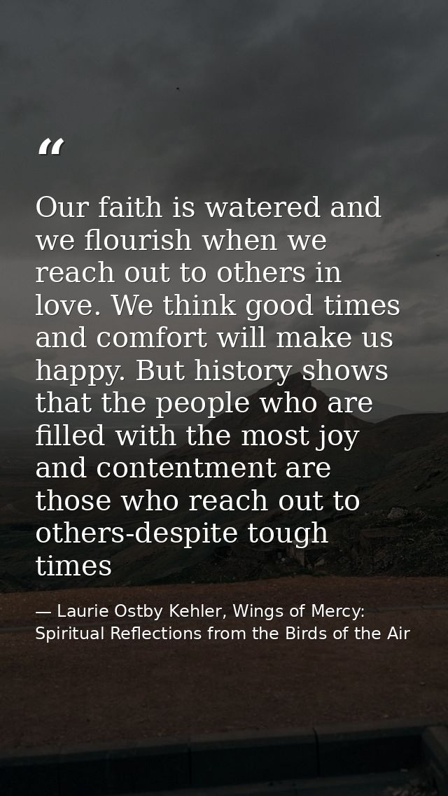 Our faith is watered and we flourish when we reach out to others in love. We think good times and comfort will make us h — Laurie Ostby Kehler, Wings of Mercy: Spiritual Reflections from the Birds of the Air
