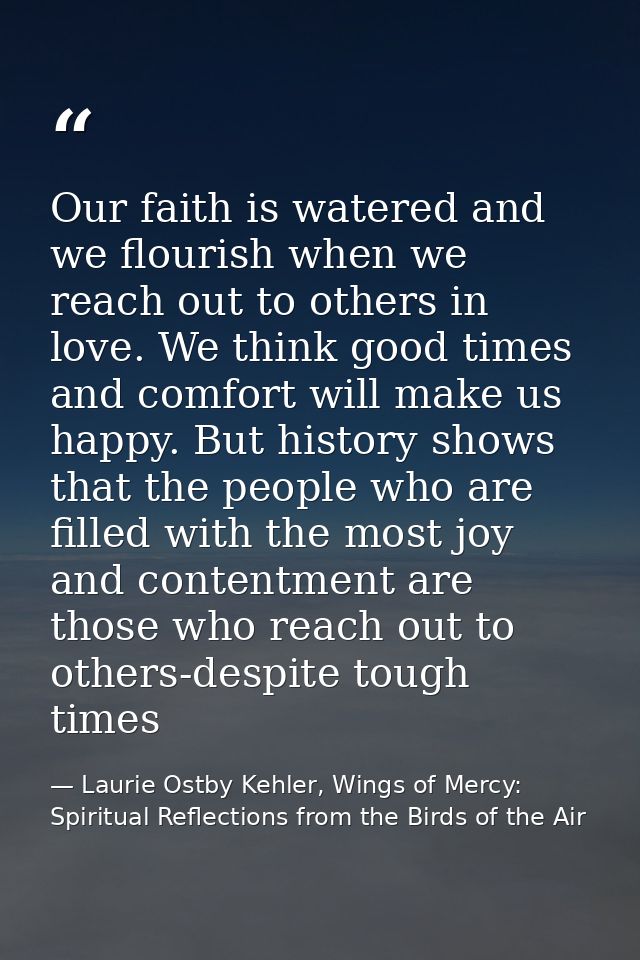 Our faith is watered and we flourish when we reach out to others in love. We think good times and comfort will make us h — Laurie Ostby Kehler, Wings of Mercy: Spiritual Reflections from the Birds of the Air