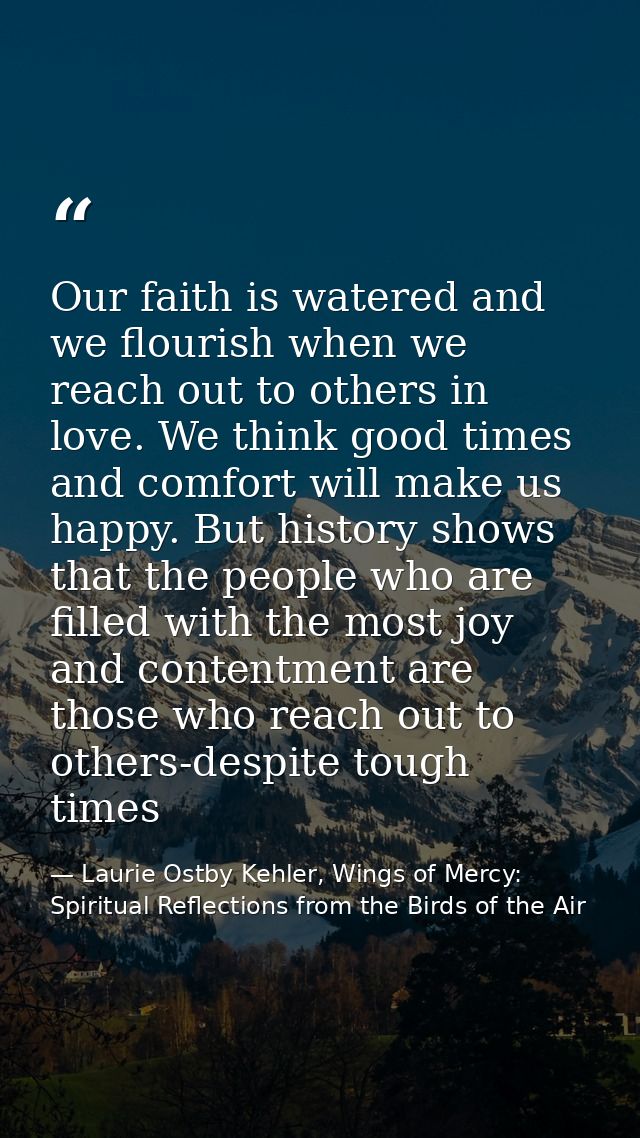 Our faith is watered and we flourish when we reach out to others in love. We think good times and comfort will make us h — Laurie Ostby Kehler, Wings of Mercy: Spiritual Reflections from the Birds of the Air