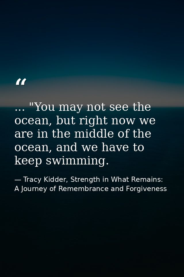 ... "You may not see the ocean, but right now we are in the middle of the ocean, and we have to keep swimming. — Tracy Kidder, Strength in What Remains: A Journey of Remembrance and Forgiveness