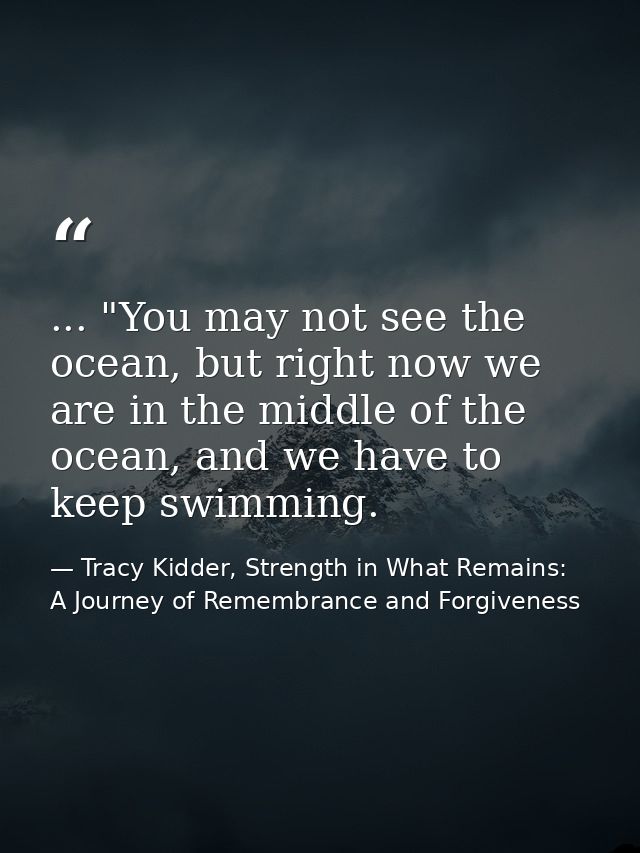 ... "You may not see the ocean, but right now we are in the middle of the ocean, and we have to keep swimming. — Tracy Kidder, Strength in What Remains: A Journey of Remembrance and Forgiveness