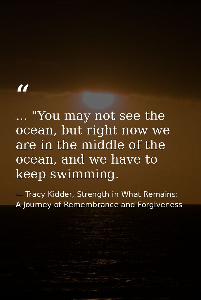 ... "You may not see the ocean, but right now we are in the middle of the ocean, and we have to keep swimming. — Tracy Kidder, Strength in What Remains: A Journey of Remembrance and Forgiveness