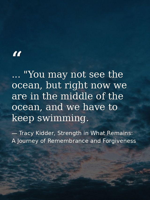 ... "You may not see the ocean, but right now we are in the middle of the ocean, and we have to keep swimming. — Tracy Kidder, Strength in What Remains: A Journey of Remembrance and Forgiveness
