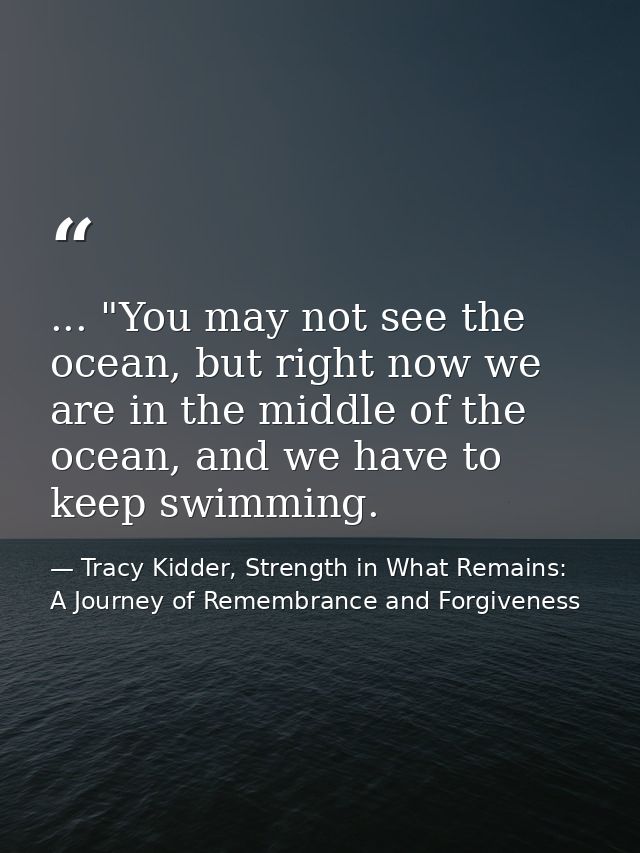 ... "You may not see the ocean, but right now we are in the middle of the ocean, and we have to keep swimming. — Tracy Kidder, Strength in What Remains: A Journey of Remembrance and Forgiveness