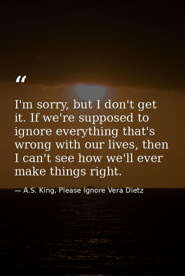 I'm sorry, but I don't get it. If we're supposed to ignore everything that's wrong with our lives, then I can't see how  — A.S. King, Please Ignore Vera Dietz