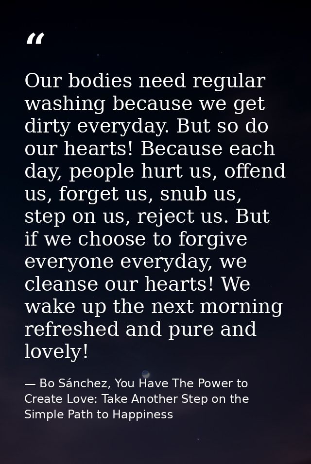 Our bodies need regular washing because we get dirty everyday. But so do our hearts! Because each day, people hurt us, o — Bo Sánchez, You Have The Power to Create Love: Take Another Step on the Simple Path to Happiness