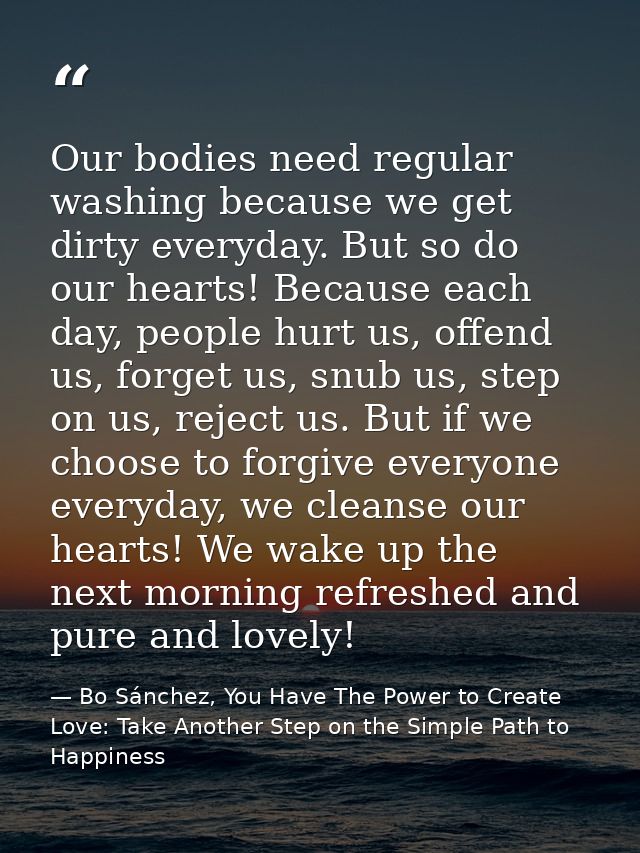 Our bodies need regular washing because we get dirty everyday. But so do our hearts! Because each day, people hurt us, o — Bo Sánchez, You Have The Power to Create Love: Take Another Step on the Simple Path to Happiness