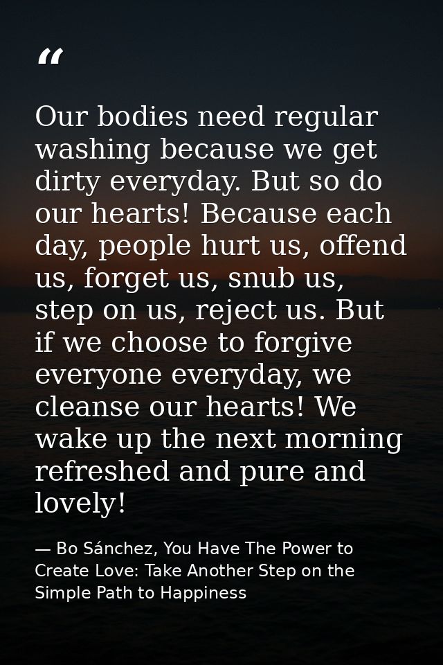 Our bodies need regular washing because we get dirty everyday. But so do our hearts! Because each day, people hurt us, o — Bo Sánchez, You Have The Power to Create Love: Take Another Step on the Simple Path to Happiness