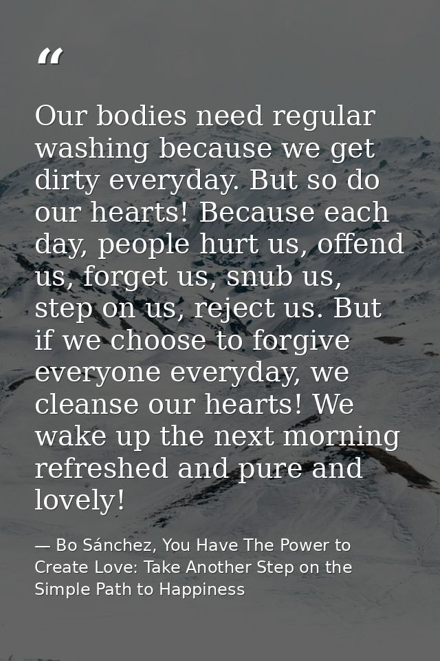 Our bodies need regular washing because we get dirty everyday. But so do our hearts! Because each day, people hurt us, o — Bo Sánchez, You Have The Power to Create Love: Take Another Step on the Simple Path to Happiness
