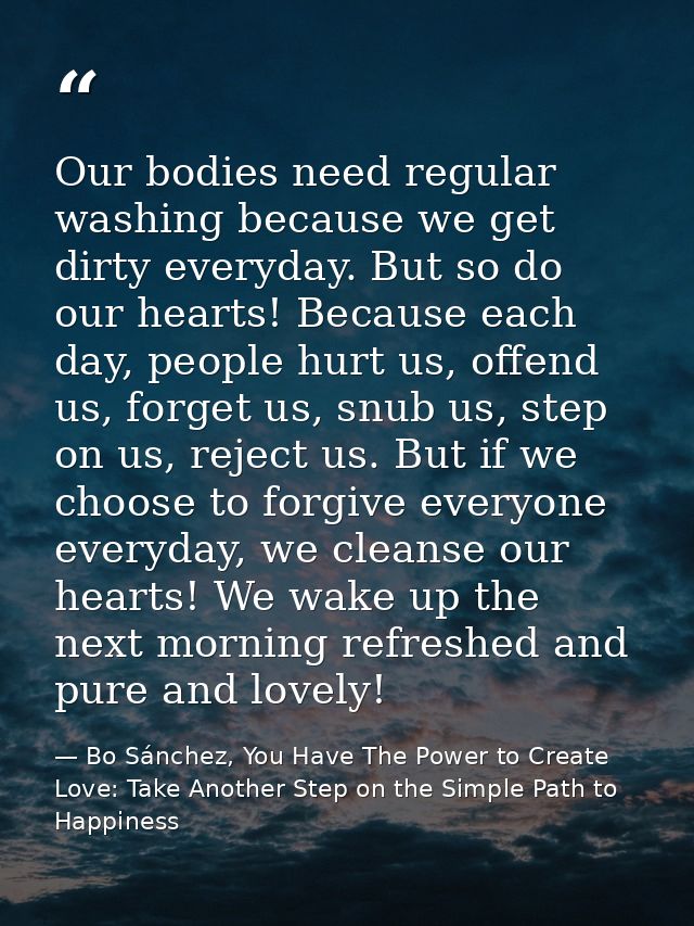 Our bodies need regular washing because we get dirty everyday. But so do our hearts! Because each day, people hurt us, o — Bo Sánchez, You Have The Power to Create Love: Take Another Step on the Simple Path to Happiness