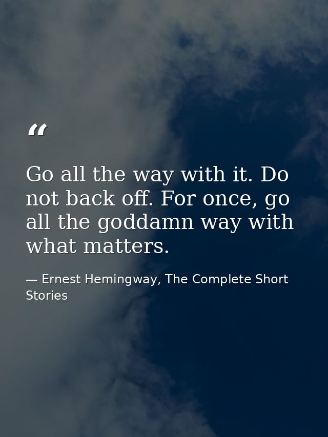 Go all the way with it. Do not back off. For once, go all the goddamn way with what matters. — Ernest Hemingway, The Complete Short Stories