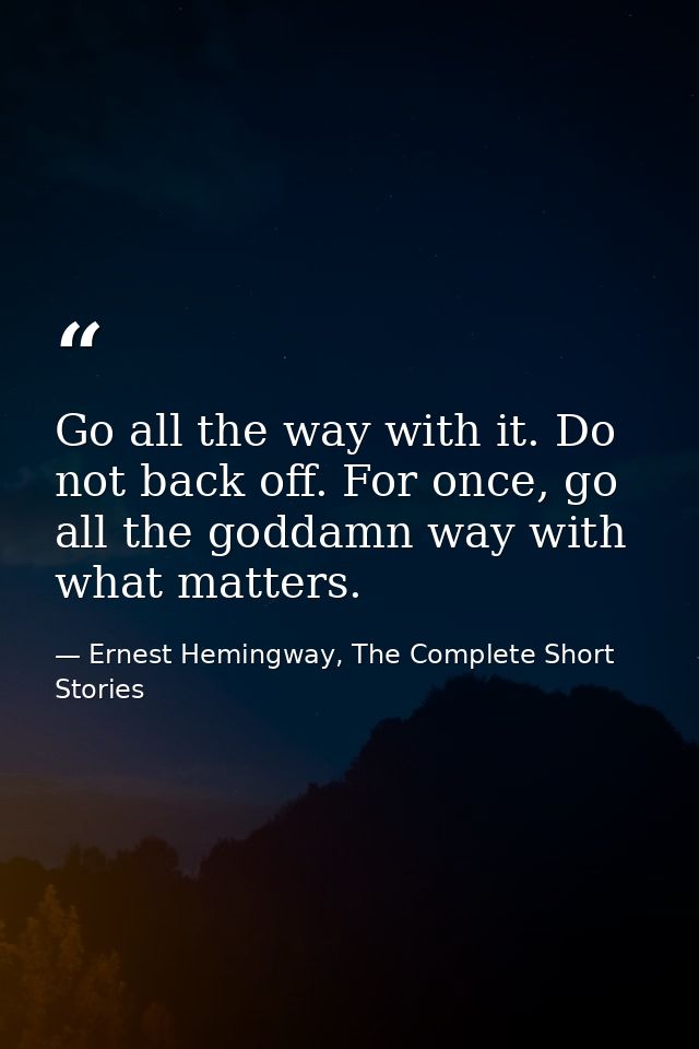 Go all the way with it. Do not back off. For once, go all the goddamn way with what matters. — Ernest Hemingway, The Complete Short Stories