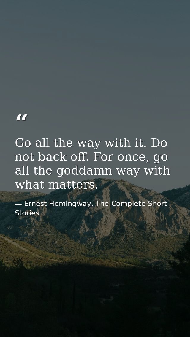 Go all the way with it. Do not back off. For once, go all the goddamn way with what matters. — Ernest Hemingway, The Complete Short Stories
