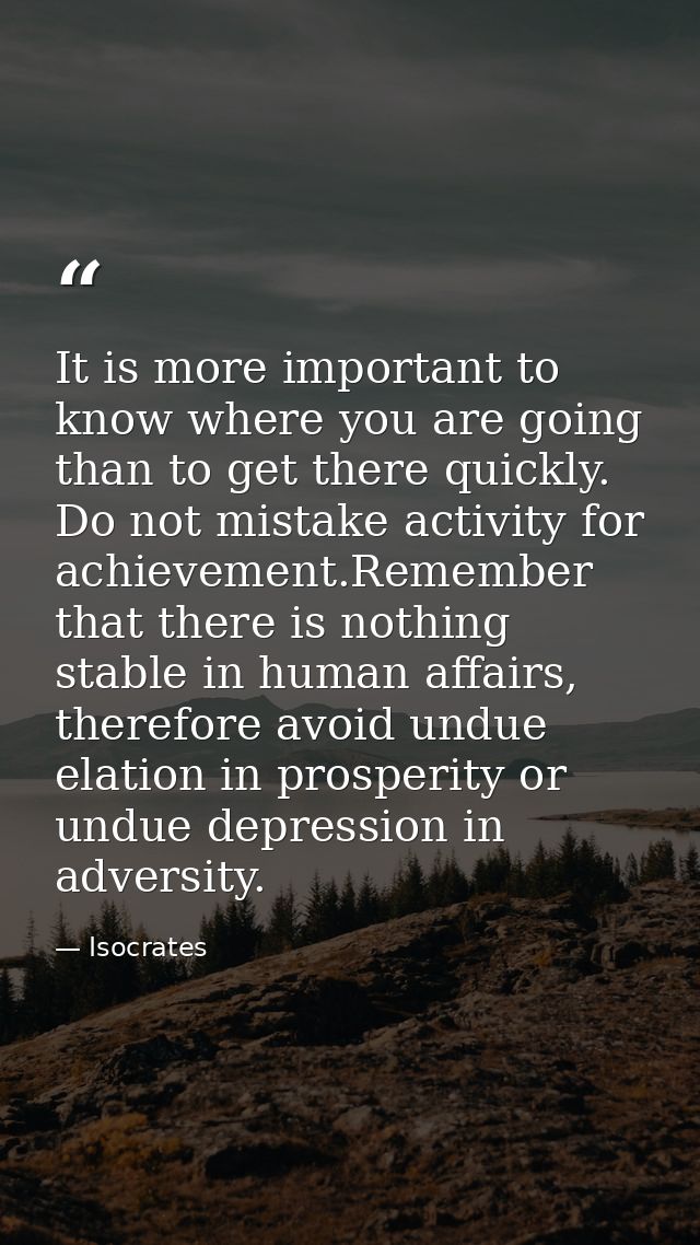 It is more important to know where you are going than to get there quickly. Do not mistake activity for achievement.Reme — Isocrates