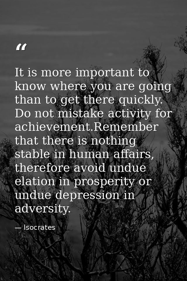 It is more important to know where you are going than to get there quickly. Do not mistake activity for achievement.Reme — Isocrates