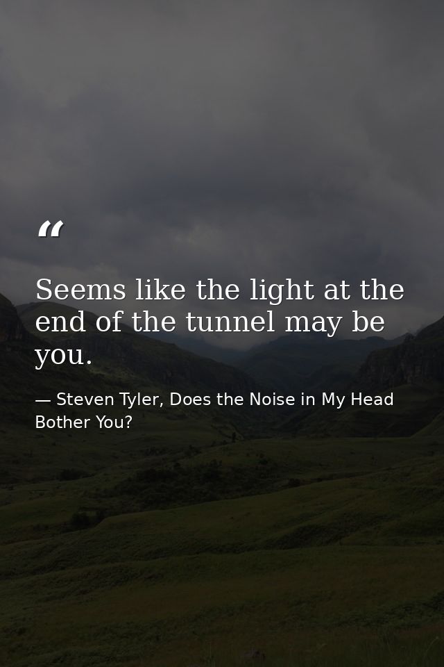 Seems like the light at the end of the tunnel may be you. — Steven Tyler, Does the Noise in My Head Bother You?