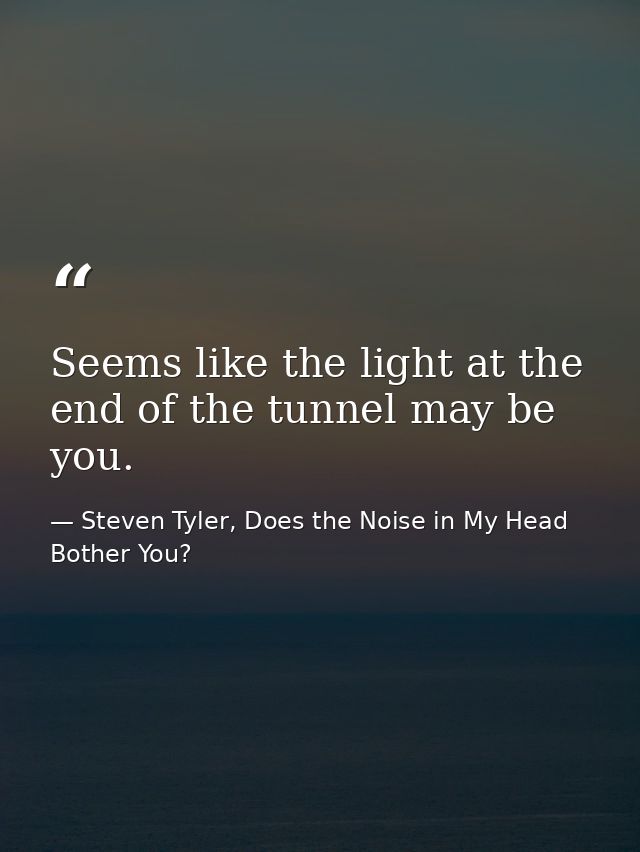 Seems like the light at the end of the tunnel may be you. — Steven Tyler, Does the Noise in My Head Bother You?