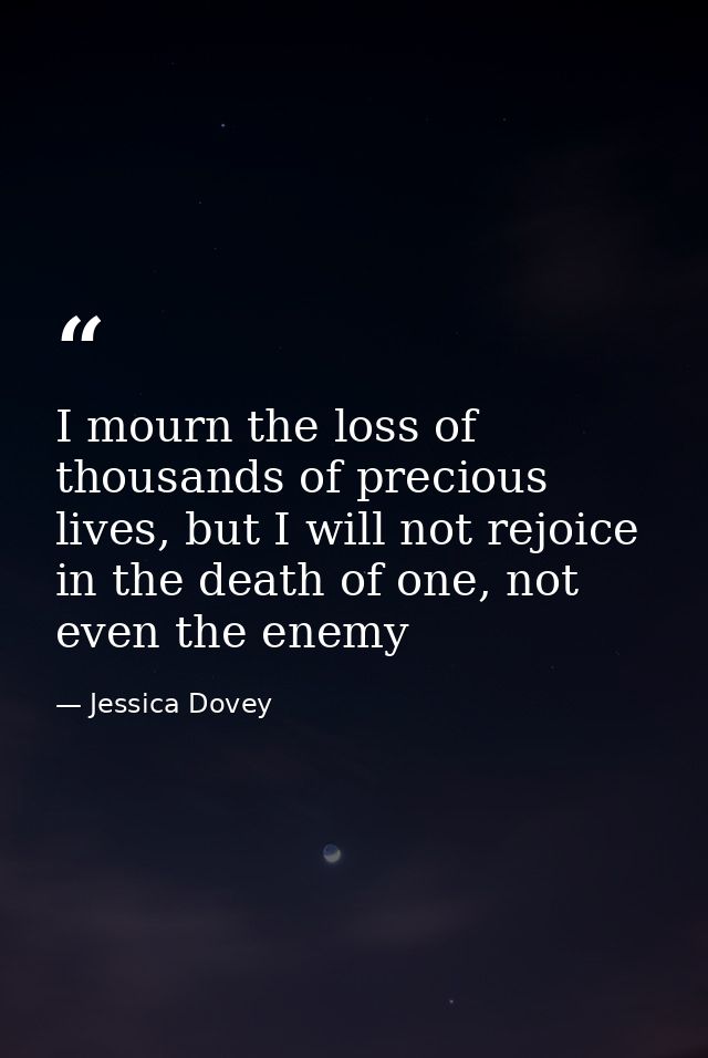 I mourn the loss of thousands of precious lives, but I will not rejoice in the death of one, not even the enemy — Jessica Dovey