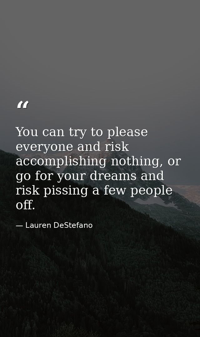 You can try to please everyone and risk accomplishing nothing, or go for your dreams and risk pissing a few people off. — Lauren DeStefano