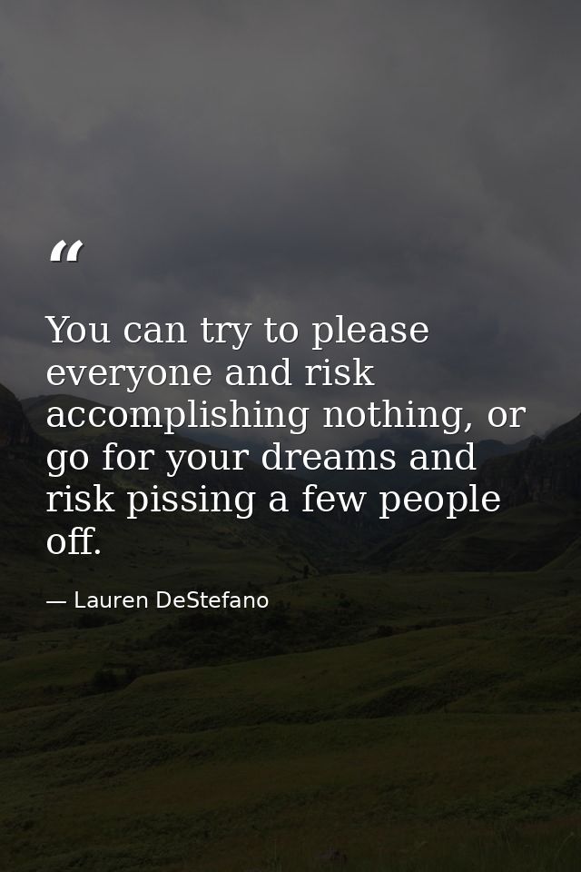 You can try to please everyone and risk accomplishing nothing, or go for your dreams and risk pissing a few people off. — Lauren DeStefano