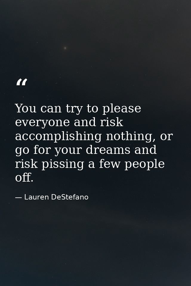 You can try to please everyone and risk accomplishing nothing, or go for your dreams and risk pissing a few people off. — Lauren DeStefano